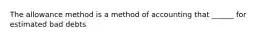 The allowance method is a method of accounting that ______ for estimated bad debts