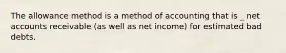 The allowance method is a method of accounting that is _ net accounts receivable (as well as net income) for estimated bad debts.