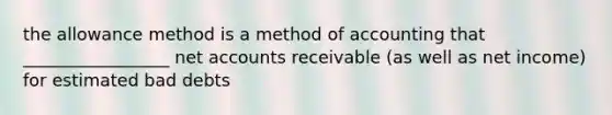 the allowance method is a method of accounting that _________________ net accounts receivable (as well as net income) for estimated bad debts