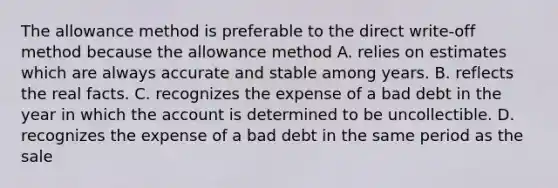 The allowance method is preferable to the direct write-off method because the allowance method A. relies on estimates which are always accurate and stable among years. B. reflects the real facts. C. recognizes the expense of a bad debt in the year in which the account is determined to be uncollectible. D. recognizes the expense of a bad debt in the same period as the sale