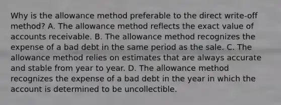 Why is the allowance method preferable to the direct write-off method? A. The allowance method reflects the exact value of accounts receivable. B. The allowance method recognizes the expense of a bad debt in the same period as the sale. C. The allowance method relies on estimates that are always accurate and stable from year to year. D. The allowance method recognizes the expense of a bad debt in the year in which the account is determined to be uncollectible.