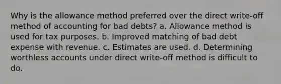 Why is the allowance method preferred over the direct write-off method of accounting for bad debts? a. Allowance method is used for tax purposes. b. Improved matching of bad debt expense with revenue. c. Estimates are used. d. Determining worthless accounts under direct write-off method is difficult to do.