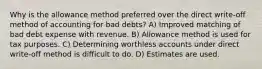 Why is the allowance method preferred over the direct write-off method of accounting for bad debts? A) Improved matching of bad debt expense with revenue. B) Allowance method is used for tax purposes. C) Determining worthless accounts under direct write-off method is difficult to do. D) Estimates are used.