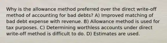 Why is the allowance method preferred over the direct write-off method of accounting for bad debts? A) Improved matching of bad debt expense with revenue. B) Allowance method is used for tax purposes. C) Determining worthless accounts under direct write-off method is difficult to do. D) Estimates are used.