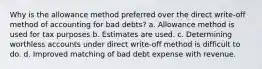 Why is the allowance method preferred over the direct write-off method of accounting for bad debts? a. Allowance method is used for tax purposes b. Estimates are used. c. Determining worthless accounts under direct write-off method is difficult to do. d. Improved matching of bad debt expense with revenue.