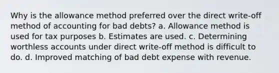 Why is the allowance method preferred over the direct write-off method of accounting for bad debts? a. Allowance method is used for tax purposes b. Estimates are used. c. Determining worthless accounts under direct write-off method is difficult to do. d. Improved matching of bad debt expense with revenue.