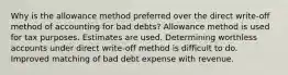 Why is the allowance method preferred over the direct write-off method of accounting for bad debts? Allowance method is used for tax purposes. Estimates are used. Determining worthless accounts under direct write-off method is difficult to do. Improved matching of bad debt expense with revenue.