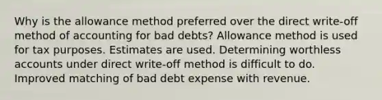 Why is the allowance method preferred over the direct write-off method of accounting for bad debts? Allowance method is used for tax purposes. Estimates are used. Determining worthless accounts under direct write-off method is difficult to do. Improved matching of bad debt expense with revenue.