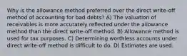 Why is the allowance method preferred over the direct write-off method of accounting for bad debts? A) The valuation of receivables is more accurately reflected under the allowance method than the direct write-off method. B) Allowance method is used for tax purposes. C) Determining worthless accounts under direct write-off method is difficult to do. D) Estimates are used.