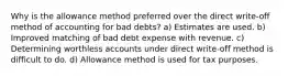 Why is the allowance method preferred over the direct write-off method of accounting for bad debts? a) Estimates are used. b) Improved matching of bad debt expense with revenue. c) Determining worthless accounts under direct write-off method is difficult to do. d) Allowance method is used for tax purposes.