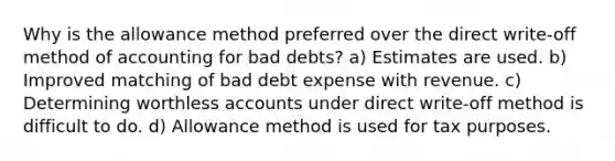 Why is the allowance method preferred over the direct write-off method of accounting for bad debts? a) Estimates are used. b) Improved matching of bad debt expense with revenue. c) Determining worthless accounts under direct write-off method is difficult to do. d) Allowance method is used for tax purposes.