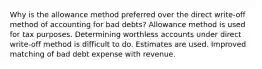 Why is the allowance method preferred over the direct write-off method of accounting for bad debts? Allowance method is used for tax purposes. Determining worthless accounts under direct write-off method is difficult to do. Estimates are used. Improved matching of bad debt expense with revenue.