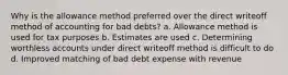 Why is the allowance method preferred over the direct writeoff method of accounting for bad debts? a. Allowance method is used for tax purposes b. Estimates are used c. Determining worthless accounts under direct writeoff method is difficult to do d. Improved matching of bad debt expense with revenue