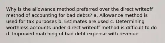 Why is the allowance method preferred over the direct writeoff method of accounting for bad debts? a. Allowance method is used for tax purposes b. Estimates are used c. Determining worthless accounts under direct writeoff method is difficult to do d. Improved matching of bad debt expense with revenue