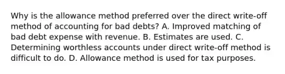 Why is the allowance method preferred over the direct write-off method of accounting for bad debts? A. Improved matching of bad debt expense with revenue. B. Estimates are used. C. Determining worthless accounts under direct write-off method is difficult to do. D. Allowance method is used for tax purposes.