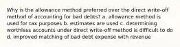 Why is the allowance method preferred over the direct write-off method of accounting for bad debts? a. allowance method is used for tax purposes b. estimates are used c. determining worthless accounts under direct write-off method is difficult to do d. improved matching of bad debt expense with revenue