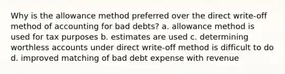 Why is the allowance method preferred over the direct write-off method of accounting for bad debts? a. allowance method is used for tax purposes b. estimates are used c. determining worthless accounts under direct write-off method is difficult to do d. improved matching of bad debt expense with revenue