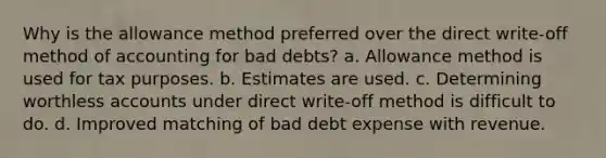 Why is the allowance method preferred over the direct write-off method of accounting for bad debts? a. Allowance method is used for tax purposes. b. Estimates are used. c. Determining worthless accounts under direct write-off method is difficult to do. d. Improved matching of bad debt expense with revenue.