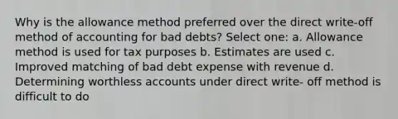 Why is the allowance method preferred over the direct write-off method of accounting for bad debts? Select one: a. Allowance method is used for tax purposes b. Estimates are used c. Improved matching of bad debt expense with revenue d. Determining worthless accounts under direct write- off method is difficult to do