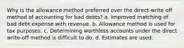 Why is the allowance method preferred over the direct-write off method of accounting for bad debts? a. Improved matching of bad debt expense with revenue. b. Allowance method is used for tax purposes. c. Determining worthless accounts under the direct write-off method is difficult to do. d. Estimates are used.