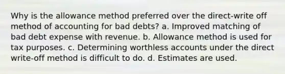 Why is the allowance method preferred over the direct-write off method of accounting for bad debts? a. Improved matching of bad debt expense with revenue. b. Allowance method is used for tax purposes. c. Determining worthless accounts under the direct write-off method is difficult to do. d. Estimates are used.