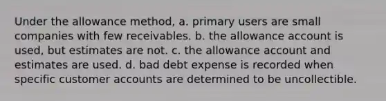 Under the allowance method, a. primary users are small companies with few receivables. b. the allowance account is used, but estimates are not. c. the allowance account and estimates are used. d. bad debt expense is recorded when specific customer accounts are determined to be uncollectible.