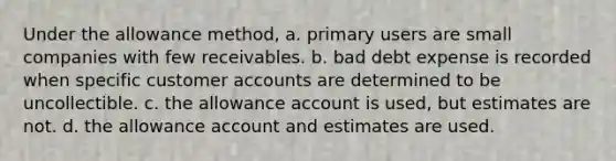 Under the allowance method, a. primary users are small companies with few receivables. b. bad debt expense is recorded when specific customer accounts are determined to be uncollectible. c. the allowance account is used, but estimates are not. d. the allowance account and estimates are used.