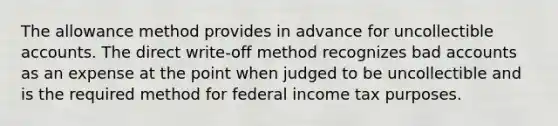 The allowance method provides in advance for uncollectible accounts. The direct write-off method recognizes bad accounts as an expense at the point when judged to be uncollectible and is the required method for federal income tax purposes.