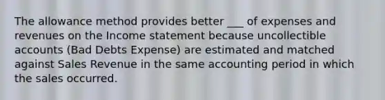 The allowance method provides better ___ of expenses and revenues on the Income statement because uncollectible accounts (Bad Debts Expense) are estimated and matched against Sales Revenue in the same accounting period in which the sales occurred.