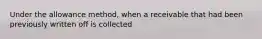 Under the allowance method, when a receivable that had been previously written off is collected