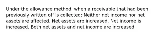 Under the allowance method, when a receivable that had been previously written off is collected: Neither net income nor net assets are affected. Net assets are increased. Net income is increased. Both net assets and net income are increased.