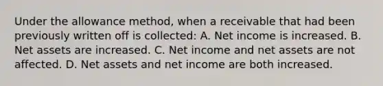 Under the allowance method, when a receivable that had been previously written off is collected: A. Net income is increased. B. Net assets are increased. C. Net income and net assets are not affected. D. Net assets and net income are both increased.