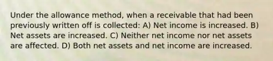 Under the allowance method, when a receivable that had been previously written off is collected: A) Net income is increased. B) Net assets are increased. C) Neither net income nor net assets are affected. D) Both net assets and net income are increased.