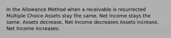 In the Allowance Method when a receivable is resurrected Multiple Choice Assets stay the same, Net Income stays the same. Assets decrease, Net Income decreases Assets increase, Net Income increases.