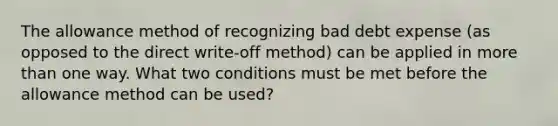 The allowance method of recognizing bad debt expense (as opposed to the direct write-off method) can be applied in more than one way. What two conditions must be met before the allowance method can be used?