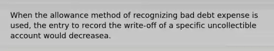 When the allowance method of recognizing bad debt expense is used, the entry to record the write-off of a specific uncollectible account would decreasea.