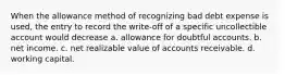 When the allowance method of recognizing bad debt expense is used, the entry to record the write-off of a specific uncollectible account would decrease a. allowance for doubtful accounts. b. net income. c. net realizable value of accounts receivable. d. working capital.