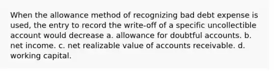 When the allowance method of recognizing bad debt expense is used, the entry to record the write-off of a specific uncollectible account would decrease a. allowance for doubtful accounts. b. net income. c. net realizable value of accounts receivable. d. working capital.