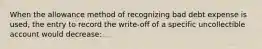 When the allowance method of recognizing bad debt expense is used, the entry to record the write-off of a specific uncollectible account would decrease: