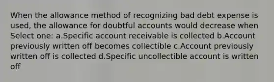 When the allowance method of recognizing bad debt expense is used, the allowance for doubtful accounts would decrease when Select one: a.Specific account receivable is collected b.Account previously written off becomes collectible c.Account previously written off is collected d.Specific uncollectible account is written off