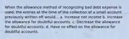 When the allowance method of recognizing bad debt expense is used, the entries at the time of the collection of a small account previously written off would... a. Increase net income b. Increase the allowance for doubtful accounts. c. Decrease the allowance for doubtful accounts. d. Have no effect on the allowance for doubtful accounts.