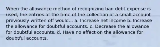 When the allowance method of recognizing bad debt expense is used, the entries at the time of the collection of a small account previously written off would... a. Increase net income b. Increase the allowance for doubtful accounts. c. Decrease the allowance for doubtful accounts. d. Have no effect on the allowance for doubtful accounts.