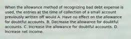 When the allowance method of recognizing bad debt expense is used, the entries at the time of collection of a small account previously written off would A. Have no effect on the allowance for doubtful accounts. B. Decrease the allowance for doubtful accounts. C. Increase the allowance for doubtful accounts. D. Increase net income.