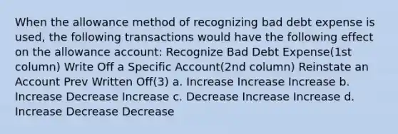 When the allowance method of recognizing bad debt expense is used, the following transactions would have the following effect on the allowance account: Recognize Bad Debt Expense(1st column) Write Off a Specific Account(2nd column) Reinstate an Account Prev Written Off(3) a. Increase Increase Increase b. Increase Decrease Increase c. Decrease Increase Increase d. Increase Decrease Decrease