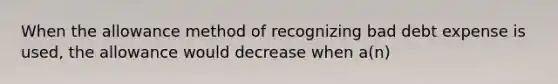 When the allowance method of recognizing bad debt expense is used, the allowance would decrease when a(n)