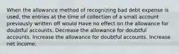 When the allowance method of recognizing bad debt expense is used, the entries at the time of collection of a small account previously written off would Have no effect on the allowance for doubtful accounts. Decrease the allowance for doubtful accounts. Increase the allowance for doubtful accounts. Increase net income.