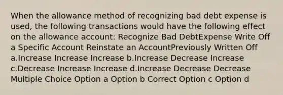 When the allowance method of recognizing bad debt expense is used, the following transactions would have the following effect on the allowance account: Recognize Bad DebtExpense Write Off a Specific Account Reinstate an AccountPreviously Written Off a.Increase Increase Increase b.Increase Decrease Increase c.Decrease Increase Increase d.Increase Decrease Decrease Multiple Choice Option a Option b Correct Option c Option d