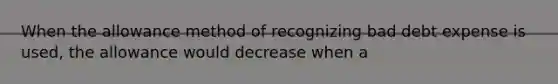 When the allowance method of recognizing bad debt expense is used, the allowance would decrease when a