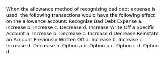 When the allowance method of recognizing bad debt expense is used, the following transactions would have the following effect on the allowance account: Recognize Bad Debt Expense a. Increase b. Increase c. Decrease d. Increase Write Off a Specific Account a. Increase b. Decrease c. Increase d Decrease Reinstate an Account Previously Written Off a. Increase b. Increase c. Increase d. Decrease a. Option a b. Option b c. Option c d. Option d