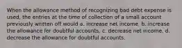 When the allowance method of recognizing bad debt expense is used, the entries at the time of collection of a small account previously written off would a. increase net income. b. increase the allowance for doubtful accounts. c. decrease net income. d. decrease the allowance for doubtful accounts.